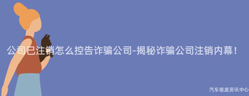 公司已注销怎么控告诈骗公司-揭秘诈骗公司注销内幕！
