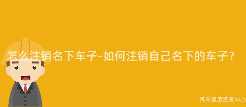 怎么注销名下车子-如何注销自己名下的车子？