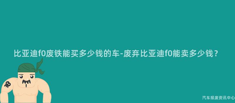 比亚迪f0废铁能买多少钱的车-废弃比亚迪f0能卖多少钱？