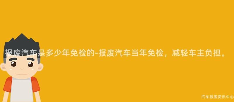 报废汽车是多少年免检的-报废汽车当年免检，减轻车主负担。