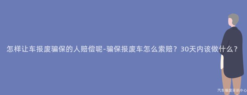 怎样让车报废骗保的人赔偿呢-骗保报废车怎么索赔？30天内该做什么？