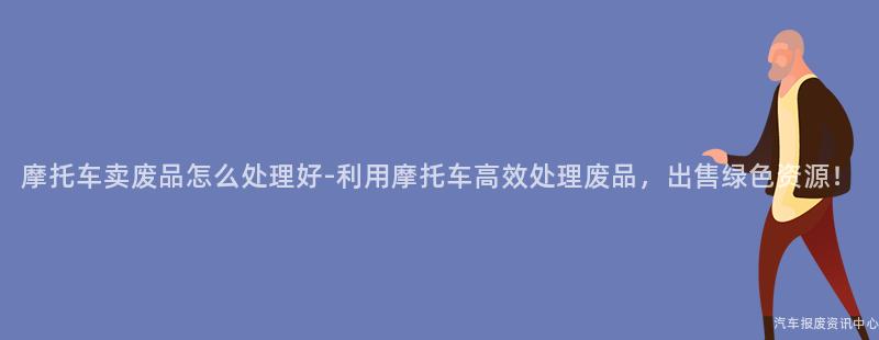 摩托车卖废品怎么处理好-利用摩托车高效处理废品，出售绿色资源！