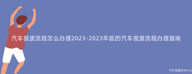 汽车报废流程怎么办理2023-2023年起的汽车报废流程办理指南