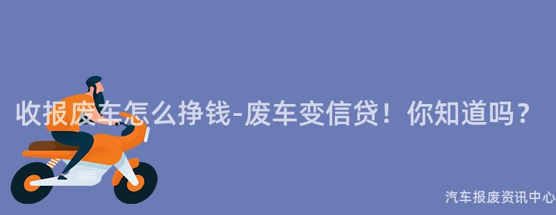 收报废车怎么挣钱-废车变信贷！你知道吗？