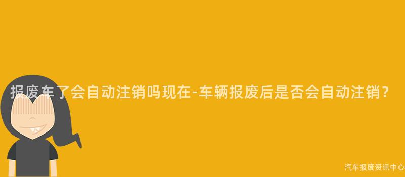 报废车了会自动注销吗现在-车辆报废后是否会自动注销？