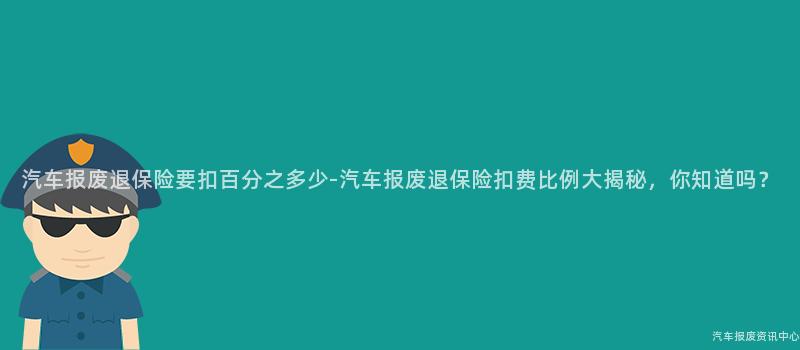 汽车报废退保险要扣百分之多少-汽车报废退保险扣费比例大揭秘，你知道吗？