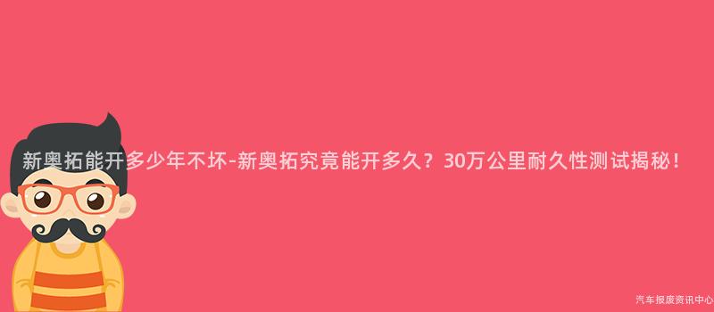 新奥拓能开多少年不坏-新奥拓究竟能开多久？30万公里耐久性测试揭秘！