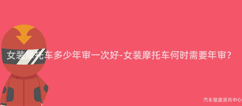 女装摩托车多少年审一次好-女装摩托车何时需要年审？