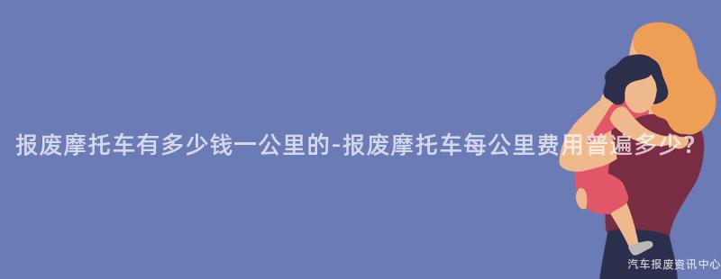 报废摩托车有多少钱一公里的-报废摩托车每公里费用普遍多少？