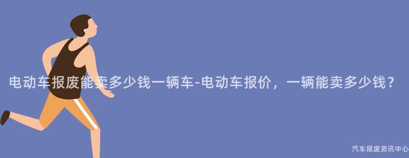 电动车报废能卖多少钱一辆车-电动车报价，一辆能卖多少钱？