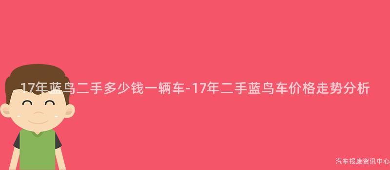 17年蓝鸟二手多少钱一辆车-17年二手蓝鸟车价格走势分析
