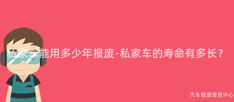 私家车能用多少年报废-私家车的寿命有多长？
