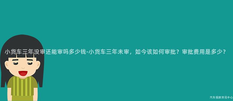 小货车三年没审还能审吗多少钱-小货车三年未审，如今该如何审批？审批费用是多少？