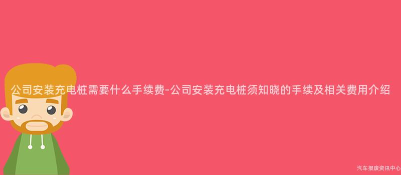 公司安装充电桩需要什么手续费-公司安装充电桩须知晓的手续及相关费用介绍