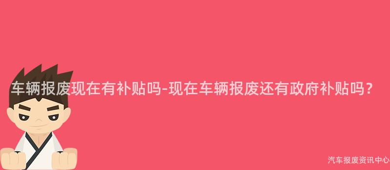 车辆报废现在有补贴吗-现在车辆报废还有政府补贴吗？