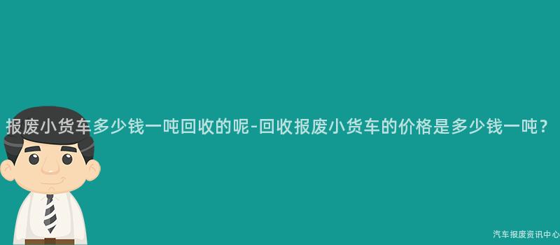 报废小货车多少钱一吨回收的呢-回收报废小货车的价格是多少钱一吨？
