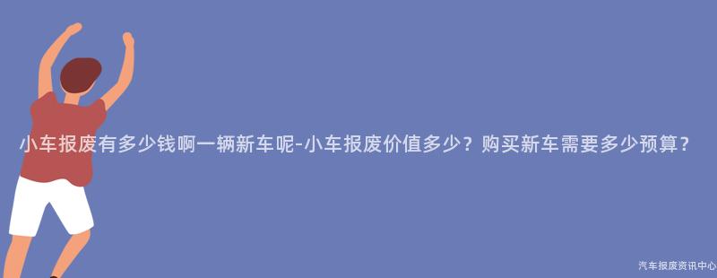 小车报废有多少钱啊一辆新车呢-小车报废价值多少？购买新车需要多少预算？