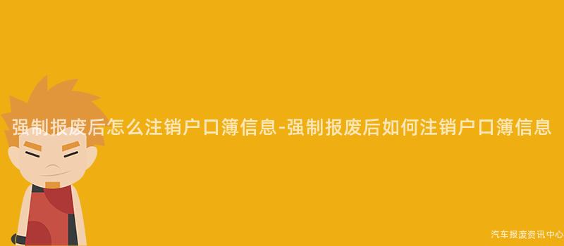 强制报废后怎么注销户口簿信息-强制报废后如何注销户口簿信息