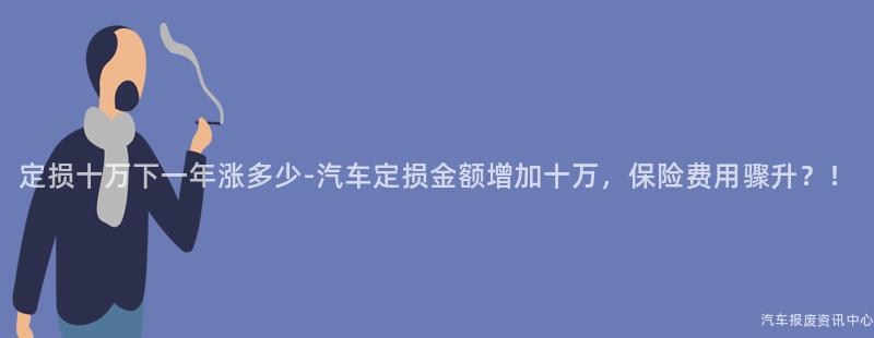 定损十万下一年涨多少-汽车定损金额增加十万，保险费用骤升？！