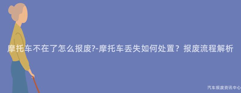 摩托车不在了怎么报废?-摩托车丢失如何处置？报废流程解析