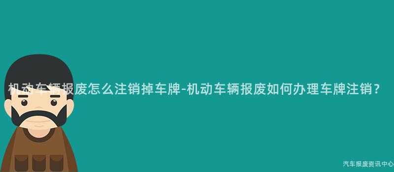 机动车辆报废怎么注销掉车牌-机动车辆报废如何办理车牌注销？