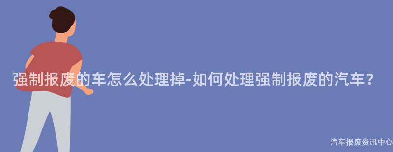 强制报废的车怎么处理掉-如何处理强制报废的汽车？
