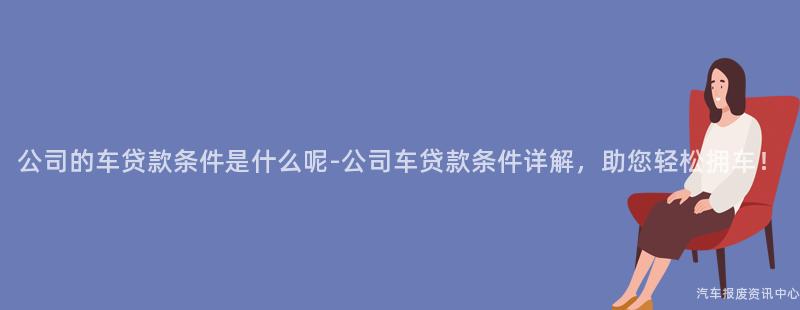 公司的车贷款条件是什么呢-公司车贷款条件详解，助您轻松拥车！