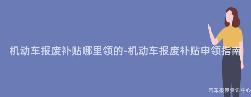 机动车报废补贴哪里领的-机动车报废补贴申领指南