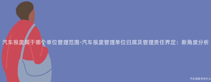 汽车报废属于哪个单位管理范围-汽车报废管理单位归属及管理责任界定：新角度分析