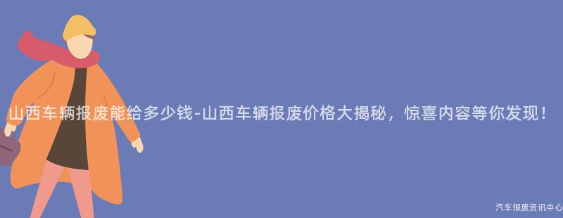 山西车辆报废能给多少钱-山西车辆报废价格大揭秘，惊喜内容等你发现！
