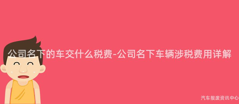 公司名下的车交什么税费-公司名下车辆涉税费用详解