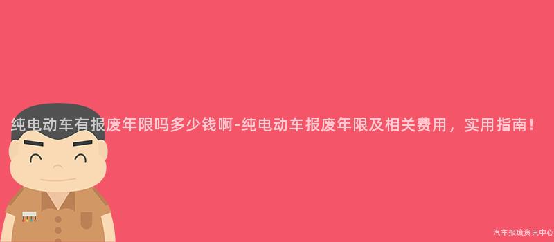纯电动车有报废年限吗多少钱啊-纯电动车报废年限及相关费用，实用指南！