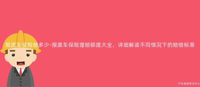 报废车保险赔多少-报废车保险理赔额度大全，详细解读不同情况下的赔偿标准
