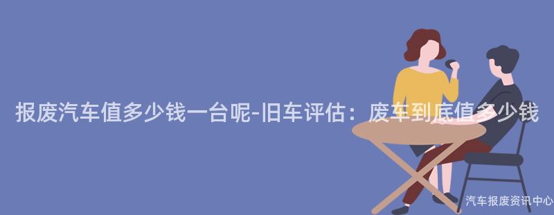 报废汽车值多少钱一台呢-旧车评估：废车到底值多少钱