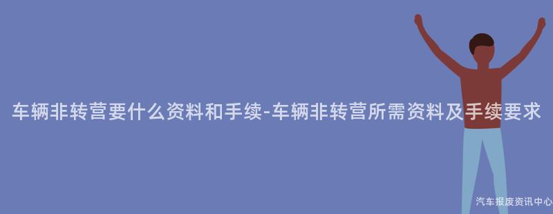 车辆非转营要什么资料和手续-车辆非转营所需资料及手续要求