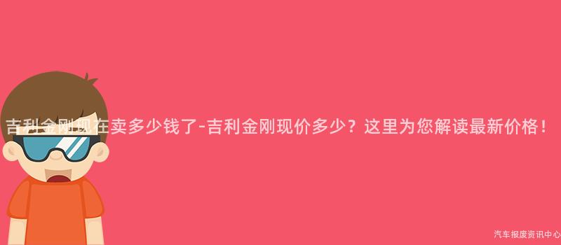 吉利金刚现在卖多少钱了-吉利金刚现价多少？这里为您解读最新价格！