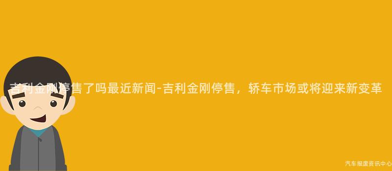 吉利金刚停售了吗最近新闻-吉利金刚停售，轿车市场或将迎来新变革