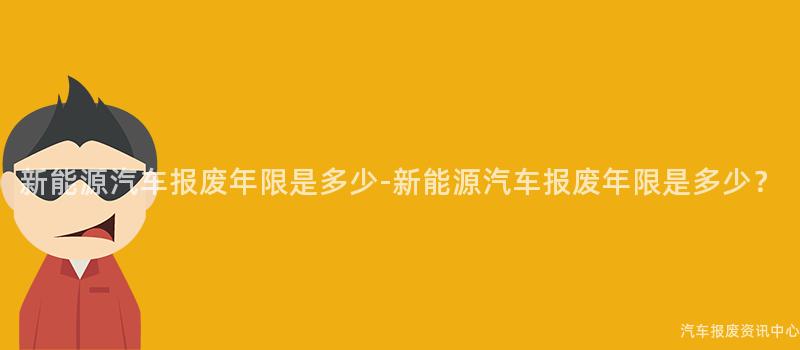 新能源汽车报废年限是多少-新能源汽车报废年限是多少？