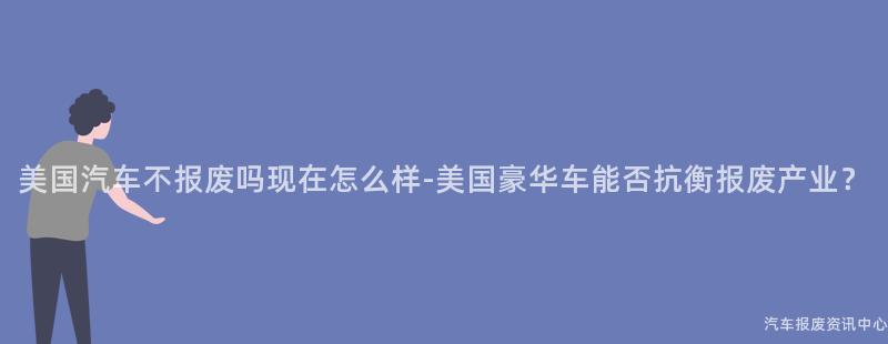 美国汽车不报废吗现在怎么样-美国豪华车能否抗衡报废产业？