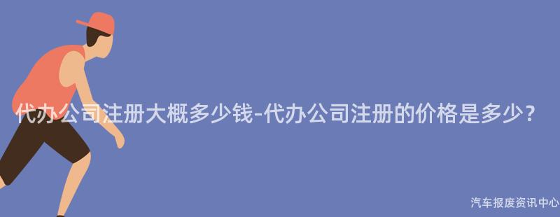 代办公司注册大概多少钱-代办公司注册的价格是多少？