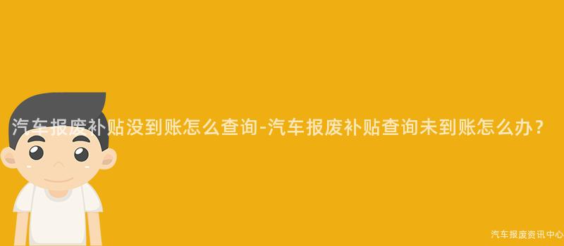 汽车报废补贴没到账怎么查询-汽车报废补贴查询未到账怎么办？