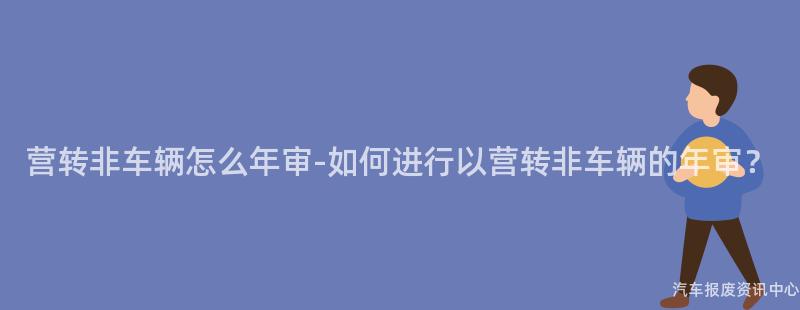 营转非车辆怎么年审-如何进行以营转非车辆的年审？