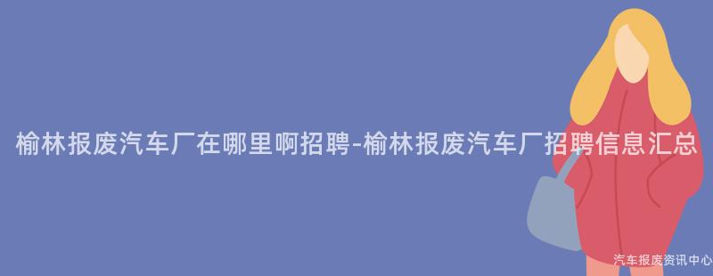 榆林报废汽车厂在哪里啊招聘-榆林报废汽车厂招聘信息汇总