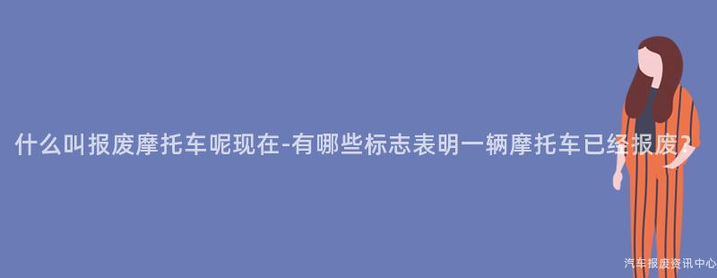 什么叫报废摩托车呢现在-有哪些标志表明一辆摩托车已经报废？