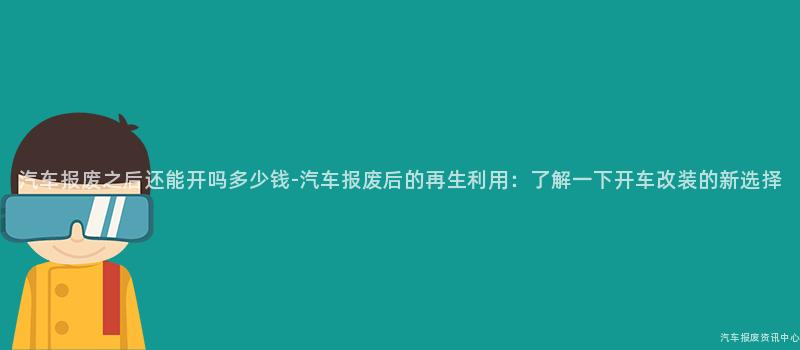 汽车报废之后还能开吗多少钱-汽车报废后的再生利用：了解一下开车改装的新选择
