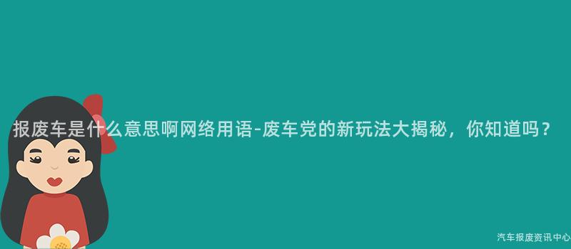 报废车是什么意思啊网络用语-废车党的新玩法大揭秘，你知道吗？