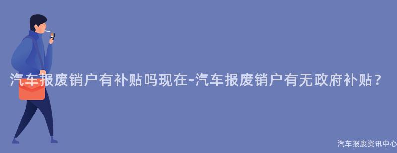 汽车报废销户有补贴吗现在-汽车报废销户有无政府补贴？