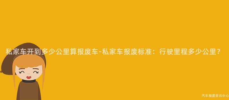 私家车开到多少公里算报废车-私家车报废标准:行驶里程多少公里?