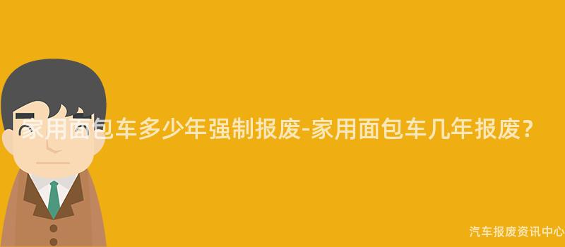 家用面包车多少年强制报废-家用面包车几年报废？