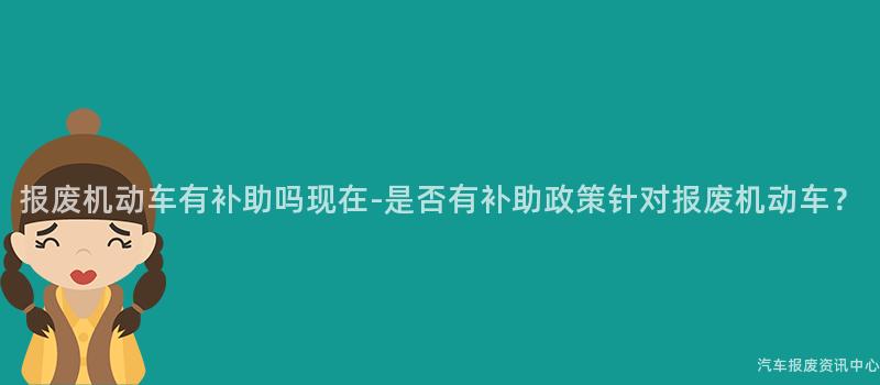 报废机动车有补助吗现在-是否有补助政策针对报废机动车？